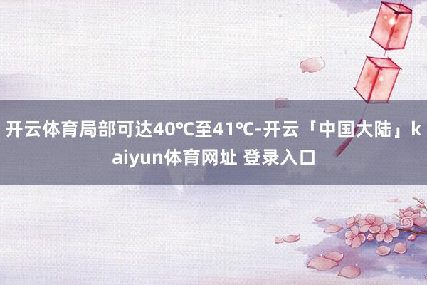 开云体育局部可达40℃至41℃-开云「中国大陆」kaiyun体育网址 登录入口