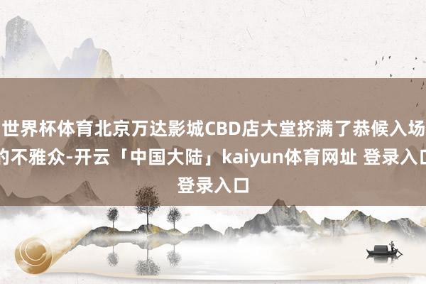 世界杯体育北京万达影城CBD店大堂挤满了恭候入场的不雅众-开云「中国大陆」kaiyun体育网址 登录入口