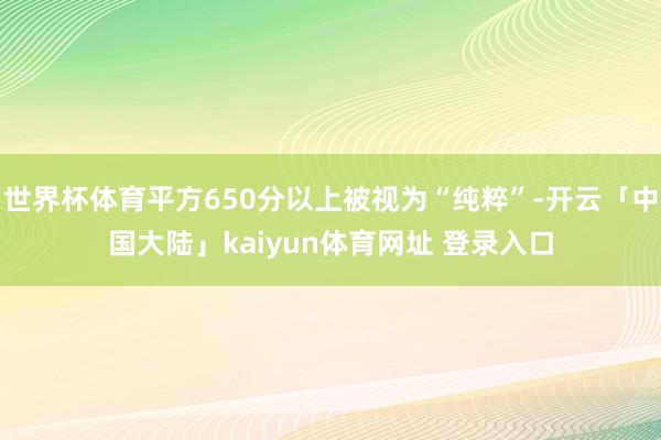 世界杯体育平方650分以上被视为“纯粹”-开云「中国大陆」kaiyun体育网址 登录入口