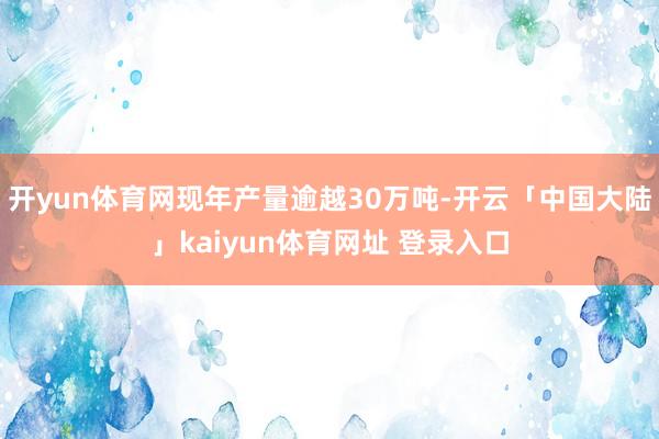 开yun体育网现年产量逾越30万吨-开云「中国大陆」kaiyun体育网址 登录入口