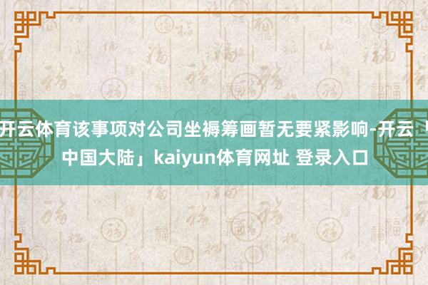 开云体育该事项对公司坐褥筹画暂无要紧影响-开云「中国大陆」kaiyun体育网址 登录入口