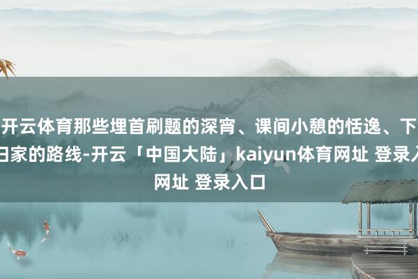 开云体育那些埋首刷题的深宵、课间小憩的恬逸、下学归家的路线-开云「中国大陆」kaiyun体育网址 登录入口