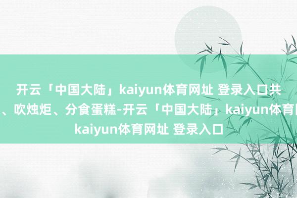 开云「中国大陆」kaiyun体育网址 登录入口共同唱响寿辰歌、吹烛炬、分食蛋糕-开云「中国大陆」kaiyun体育网址 登录入口
