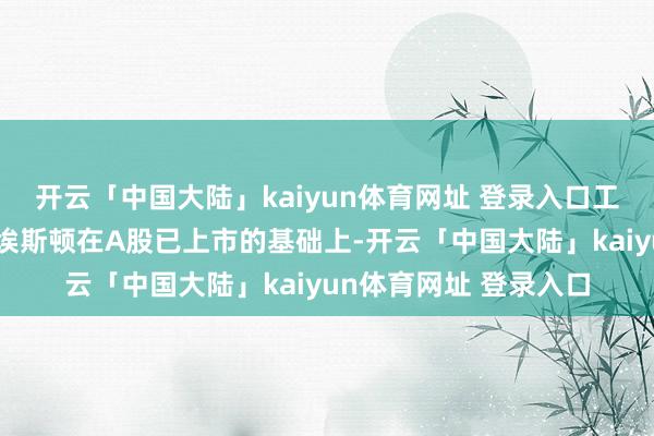开云「中国大陆」kaiyun体育网址 登录入口工业机器东说念主龙头埃斯顿在A股已上市的基础上-开云「中国大陆」kaiyun体育网址 登录入口