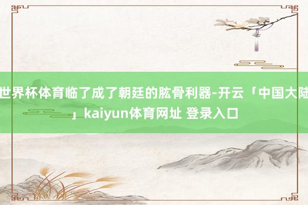 世界杯体育临了成了朝廷的肱骨利器-开云「中国大陆」kaiyun体育网址 登录入口