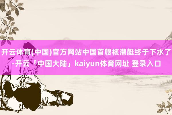 开云体育(中国)官方网站中国首艘核潜艇终于下水了-开云「中国大陆」kaiyun体育网址 登录入口