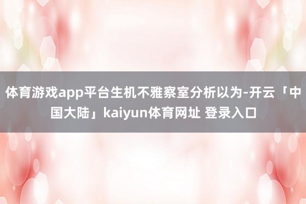 体育游戏app平台生机不雅察室分析以为-开云「中国大陆」kaiyun体育网址 登录入口