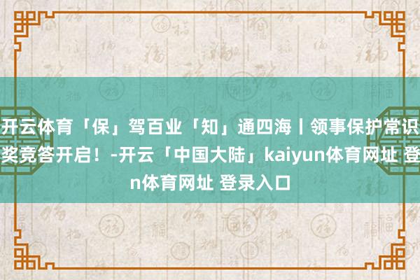 开云体育「保」驾百业「知」通四海丨领事保护常识线上有奖竞答开启！-开云「中国大陆」kaiyun体育网址 登录入口