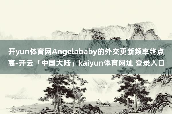 开yun体育网Angelababy的外交更新频率终点高-开云「中国大陆」kaiyun体育网址 登录入口