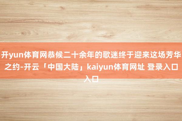 开yun体育网恭候二十余年的歌迷终于迎来这场芳华之约-开云「中国大陆」kaiyun体育网址 登录入口
