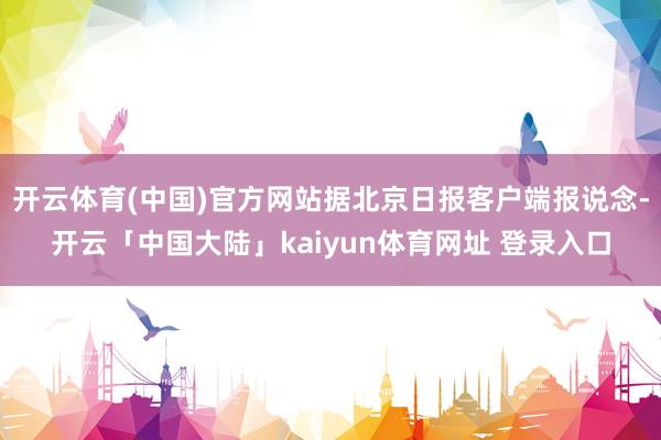 开云体育(中国)官方网站据北京日报客户端报说念-开云「中国大陆」kaiyun体育网址 登录入口