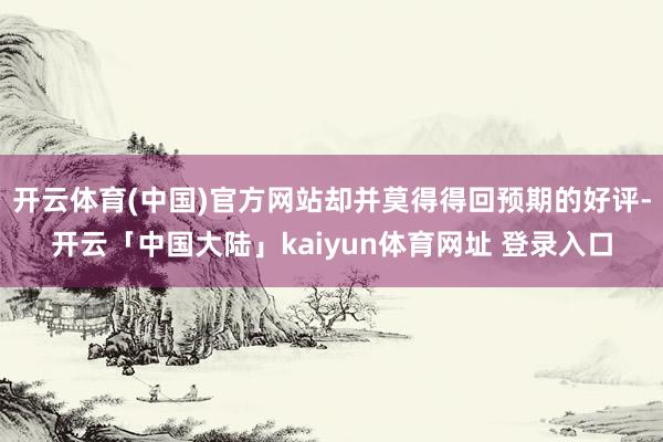 开云体育(中国)官方网站却并莫得得回预期的好评-开云「中国大陆」kaiyun体育网址 登录入口