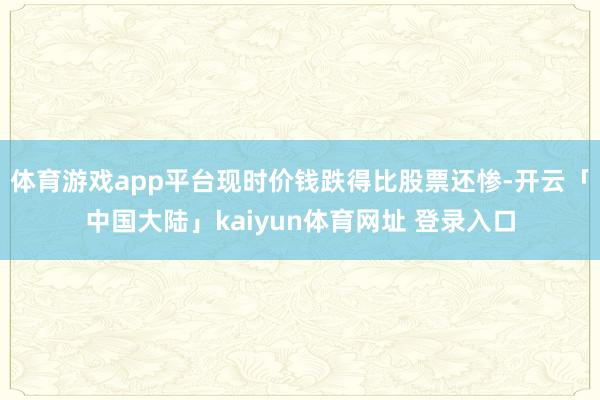 体育游戏app平台现时价钱跌得比股票还惨-开云「中国大陆」kaiyun体育网址 登录入口