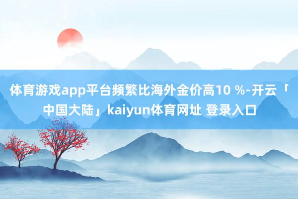 体育游戏app平台频繁比海外金价高10 %-开云「中国大陆」kaiyun体育网址 登录入口