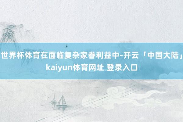世界杯体育在面临复杂家眷利益中-开云「中国大陆」kaiyun体育网址 登录入口