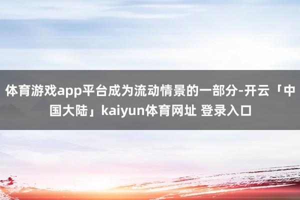 体育游戏app平台成为流动情景的一部分-开云「中国大陆」kaiyun体育网址 登录入口