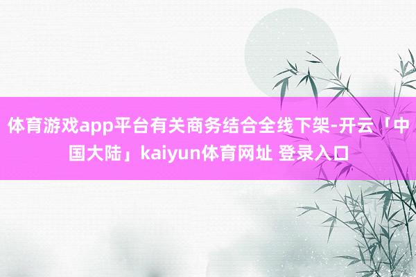 体育游戏app平台有关商务结合全线下架-开云「中国大陆」kaiyun体育网址 登录入口