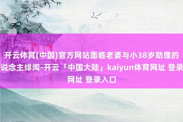 开云体育(中国)官方网站面临老婆与小38岁助理的惊东说念主绯闻-开云「中国大陆」kaiyun体育网址 登录入口