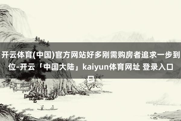 开云体育(中国)官方网站好多刚需购房者追求一步到位-开云「中国大陆」kaiyun体育网址 登录入口
