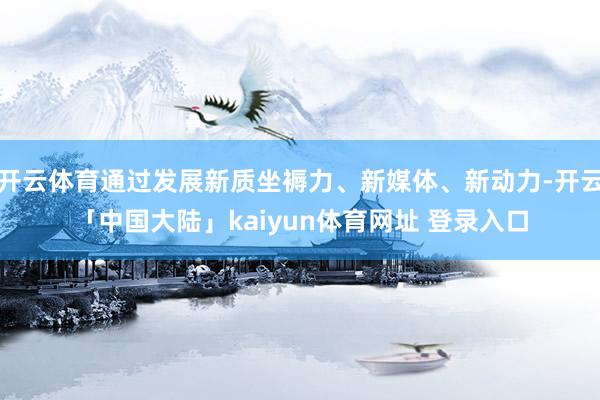 开云体育通过发展新质坐褥力、新媒体、新动力-开云「中国大陆」kaiyun体育网址 登录入口