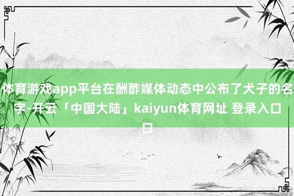 体育游戏app平台在酬酢媒体动态中公布了犬子的名字-开云「中国大陆」kaiyun体育网址 登录入口