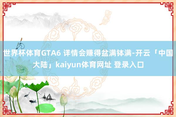世界杯体育GTA6 详情会赚得盆满钵满-开云「中国大陆」kaiyun体育网址 登录入口