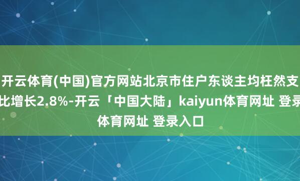 开云体育(中国)官方网站北京市住户东谈主均枉然支拨同比增长2.8%-开云「中国大陆」kaiyun体育网址 登录入口