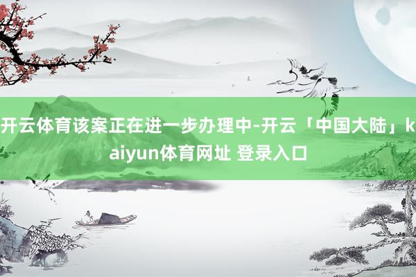 开云体育该案正在进一步办理中-开云「中国大陆」kaiyun体育网址 登录入口