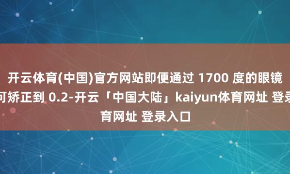 开云体育(中国)官方网站即便通过 1700 度的眼镜也只可矫正到 0.2-开云「中国大陆」kaiyun体育网址 登录入口