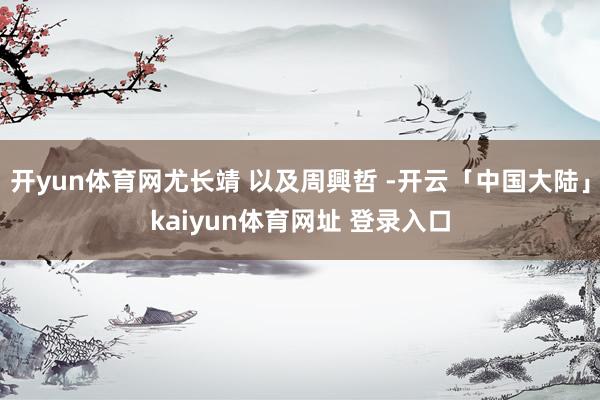 开yun体育网尤长靖 以及周興哲 -开云「中国大陆」kaiyun体育网址 登录入口