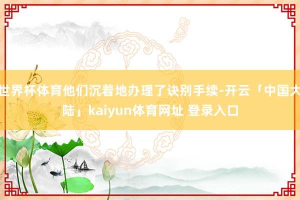 世界杯体育他们沉着地办理了诀别手续-开云「中国大陆」kaiyun体育网址 登录入口