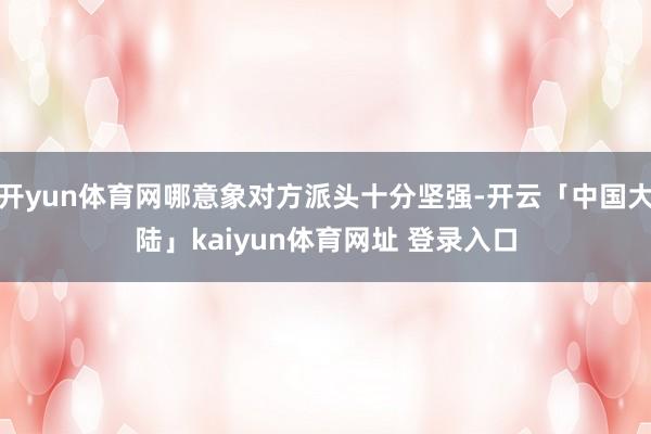 开yun体育网哪意象对方派头十分坚强-开云「中国大陆」kaiyun体育网址 登录入口