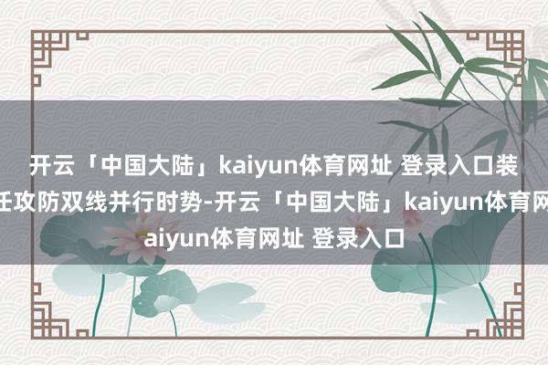 开云「中国大陆」kaiyun体育网址 登录入口装备布局上聘任攻防双线并行时势-开云「中国大陆」kaiyun体育网址 登录入口