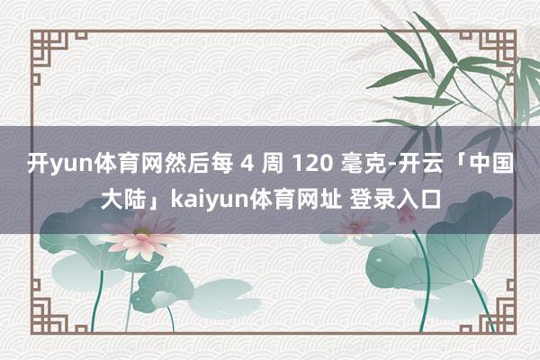 开yun体育网然后每 4 周 120 毫克-开云「中国大陆」kaiyun体育网址 登录入口