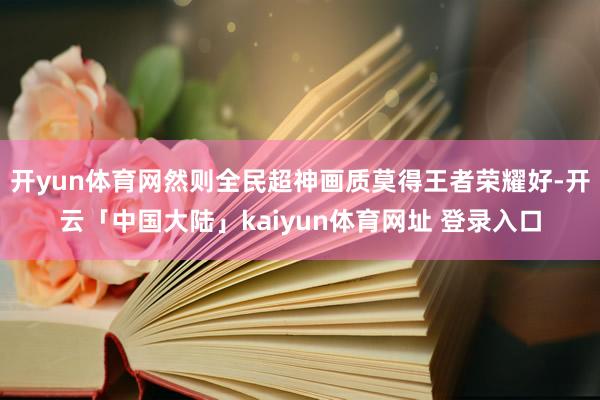开yun体育网然则全民超神画质莫得王者荣耀好-开云「中国大陆」kaiyun体育网址 登录入口