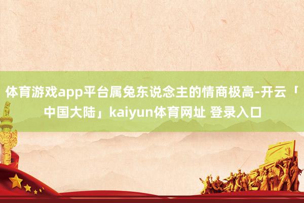 体育游戏app平台属兔东说念主的情商极高-开云「中国大陆」kaiyun体育网址 登录入口