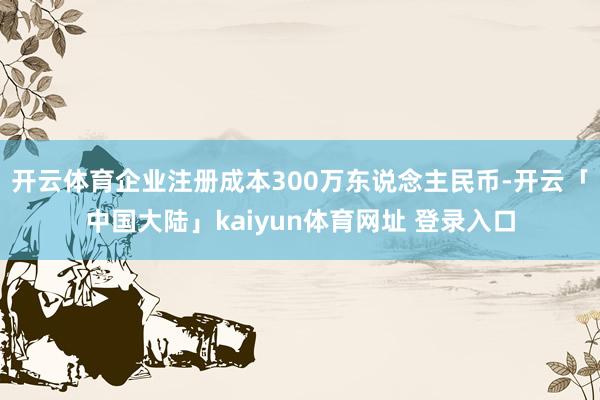 开云体育企业注册成本300万东说念主民币-开云「中国大陆」kaiyun体育网址 登录入口