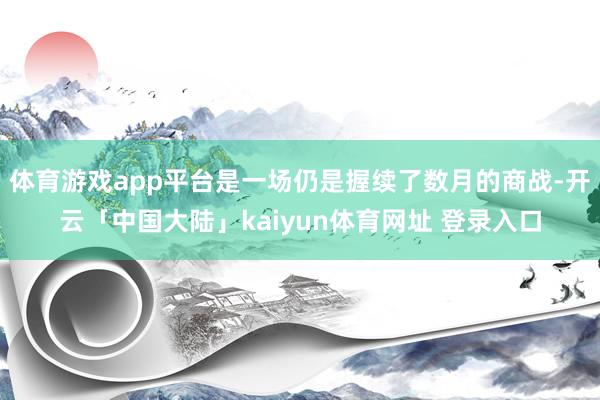 体育游戏app平台是一场仍是握续了数月的商战-开云「中国大陆」kaiyun体育网址 登录入口