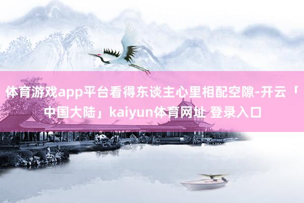 体育游戏app平台看得东谈主心里相配空隙-开云「中国大陆」kaiyun体育网址 登录入口