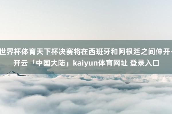 世界杯体育天下杯决赛将在西班牙和阿根廷之间伸开-开云「中国大陆」kaiyun体育网址 登录入口
