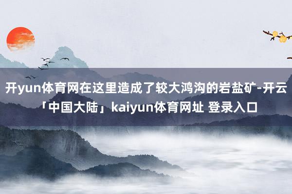 开yun体育网在这里造成了较大鸿沟的岩盐矿-开云「中国大陆」kaiyun体育网址 登录入口