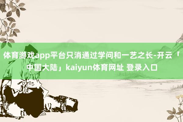 体育游戏app平台只消通过学问和一艺之长-开云「中国大陆」kaiyun体育网址 登录入口