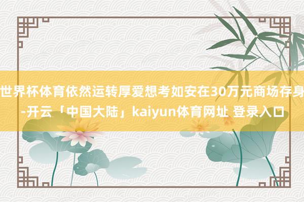 世界杯体育依然运转厚爱想考如安在30万元商场存身-开云「中国大陆」kaiyun体育网址 登录入口