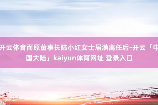 开云体育而原董事长陆小红女士届满离任后-开云「中国大陆」kaiyun体育网址 登录入口