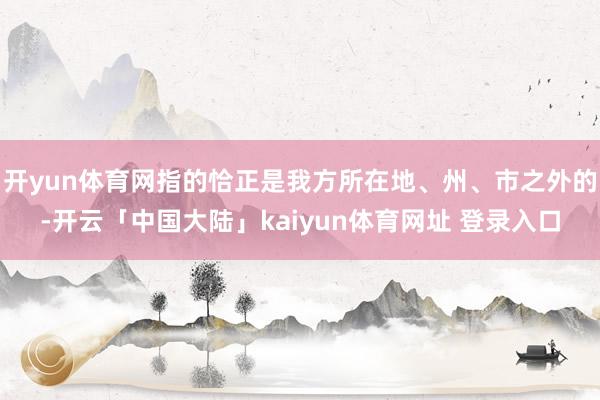 开yun体育网指的恰正是我方所在地、州、市之外的-开云「中国大陆」kaiyun体育网址 登录入口