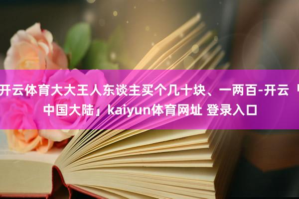 开云体育大大王人东谈主买个几十块、一两百-开云「中国大陆」kaiyun体育网址 登录入口