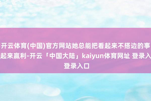 开云体育(中国)官方网站她总能把看起来不搭边的事串起来赢利-开云「中国大陆」kaiyun体育网址 登录入口