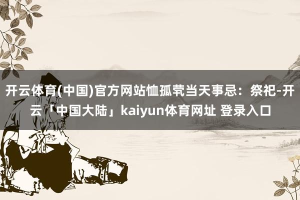 开云体育(中国)官方网站恤孤茕当天事忌：祭祀-开云「中国大陆」kaiyun体育网址 登录入口