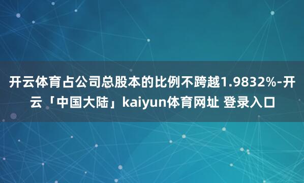 开云体育占公司总股本的比例不跨越1.9832%-开云「中国大陆」kaiyun体育网址 登录入口