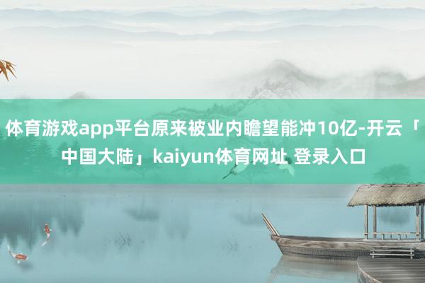 体育游戏app平台原来被业内瞻望能冲10亿-开云「中国大陆」kaiyun体育网址 登录入口